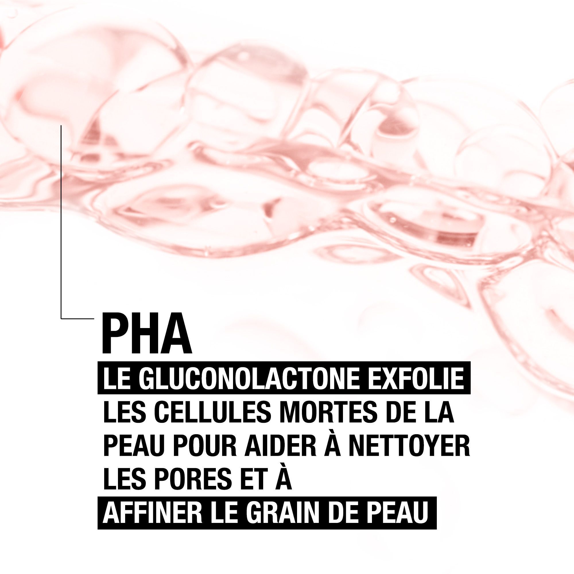 Gouttes de liquide rose. Texte: PHA. Le gluconolactone exfolie les cellules mortes pour affiner la peau.