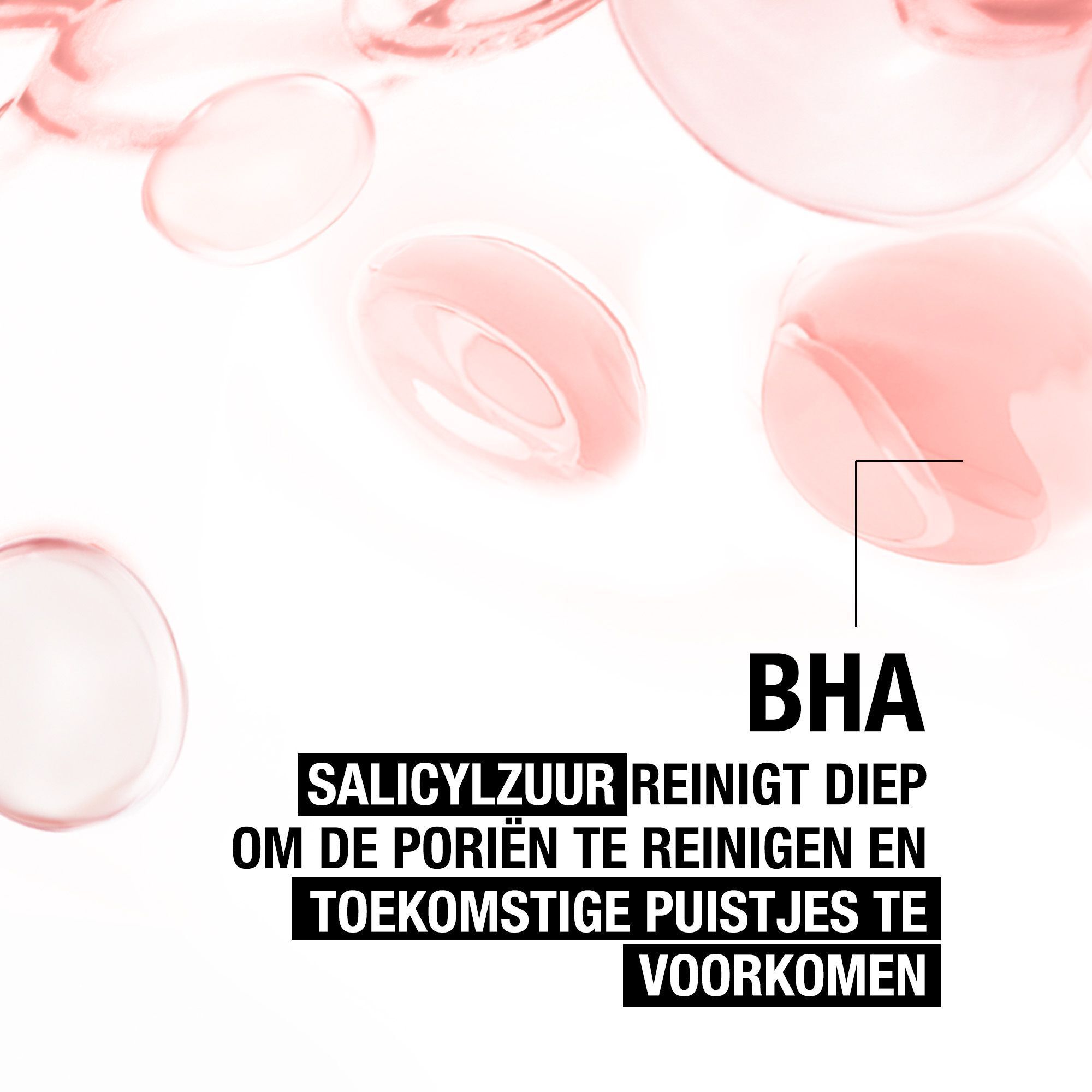 Roze vloeistofdruppels. Tekst: BHA. Salicylzuur reinigt diep om poriën te reinigen en puistjes te voorkomen.