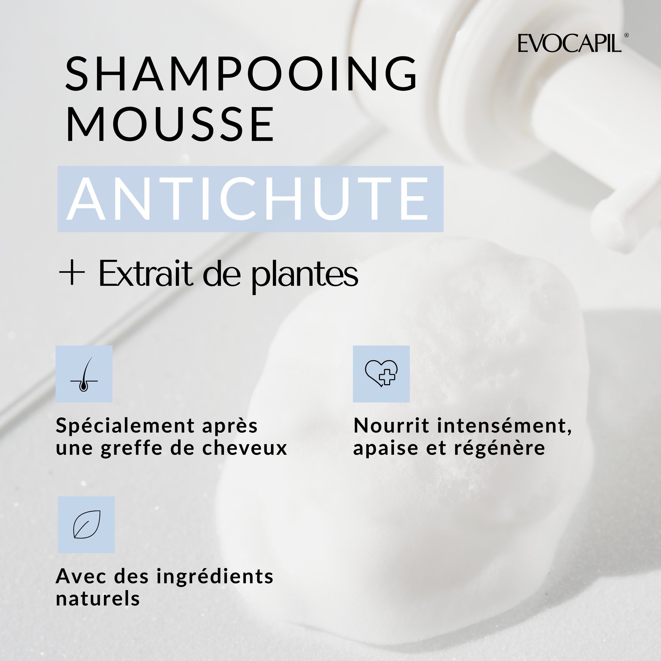 Gros plan de mousse. Texte : Anti-chute, shampooing mousse + extrait de plantes. Spécialement après une greffe de cheveux.