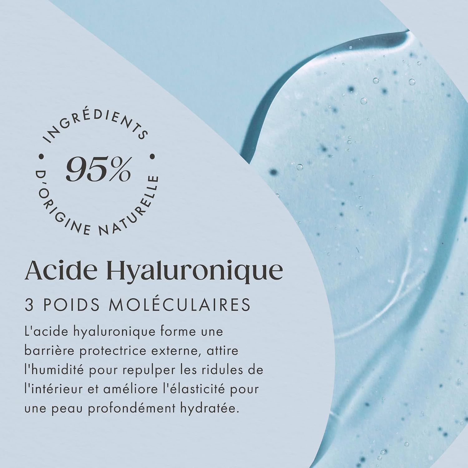 95% d'ingrédients naturels, acide hyaluronique à 3 poids moléculaires pour une peau profondément hydratée.