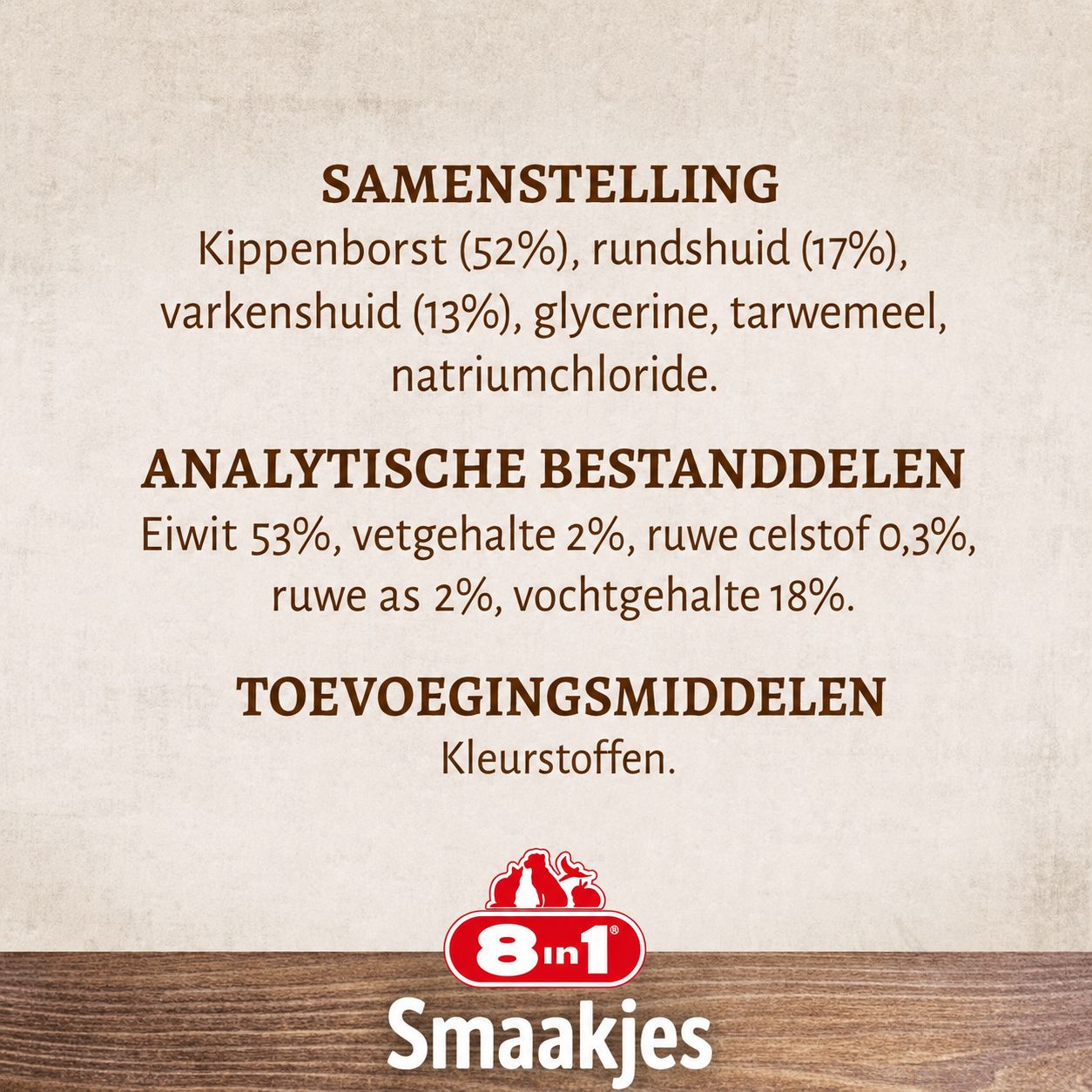 Samenstelling: Kippenborst (52%), rundhuid (17%), varkenshuid (13%), glycerine, tarwemeel, natriumchloride. Analytische bestanddelen: Eiwit 53%, vetgehalte 2%, ruwe celstof 0,3%, ruwe as 2%, vochtgehalte 18%. Toevoegingsmiddelen: Kleurstoffen. Merk: 8in1 Smaakjes.
