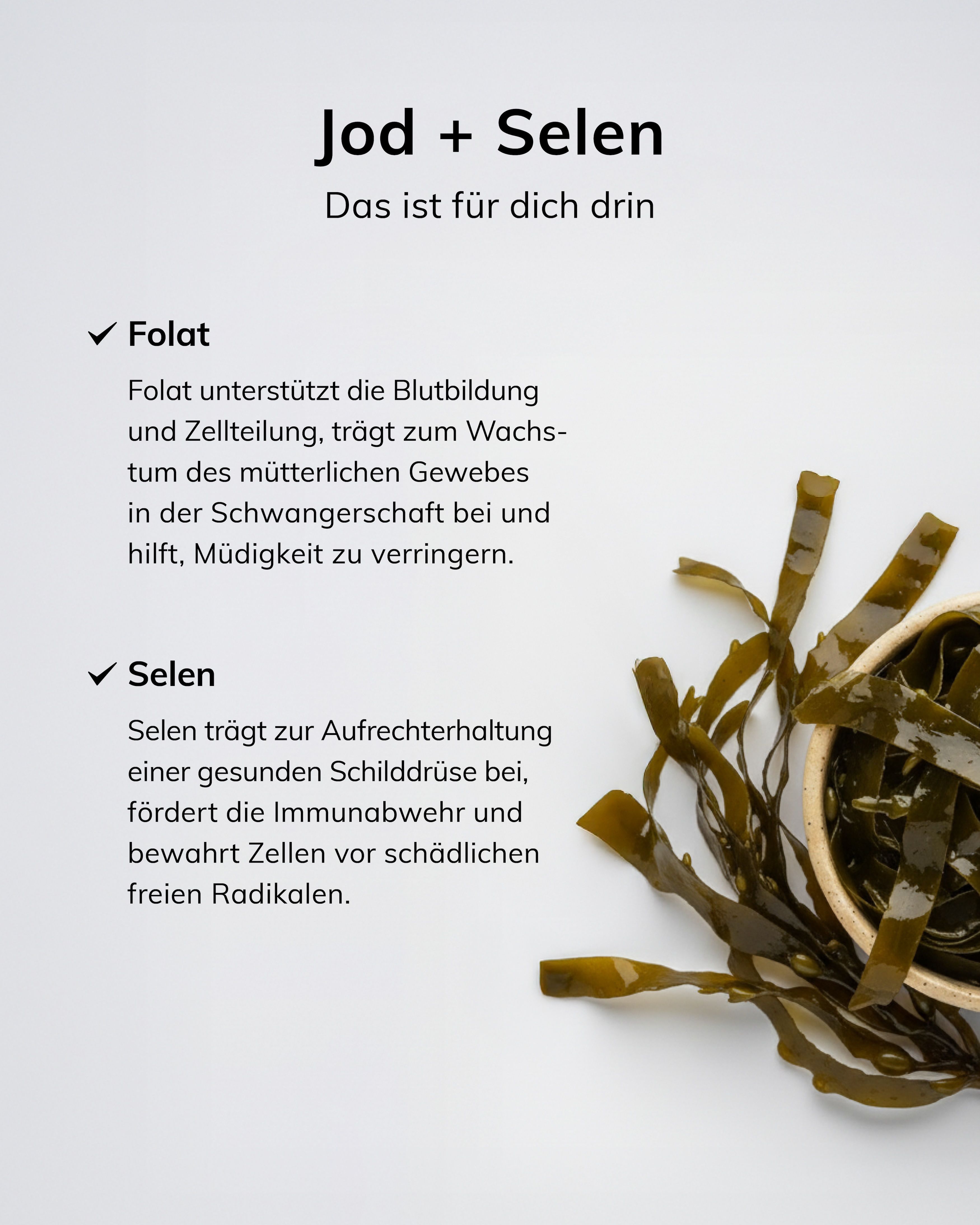 Iode + Sélénium : Le folate soutient la formation du sang, la division cellulaire, la croissance des tissus maternels pendant la grossesse, réduit la fatigue. Le sélénium pour la thyroïde, le système immunitaire, la protection cellulaire.