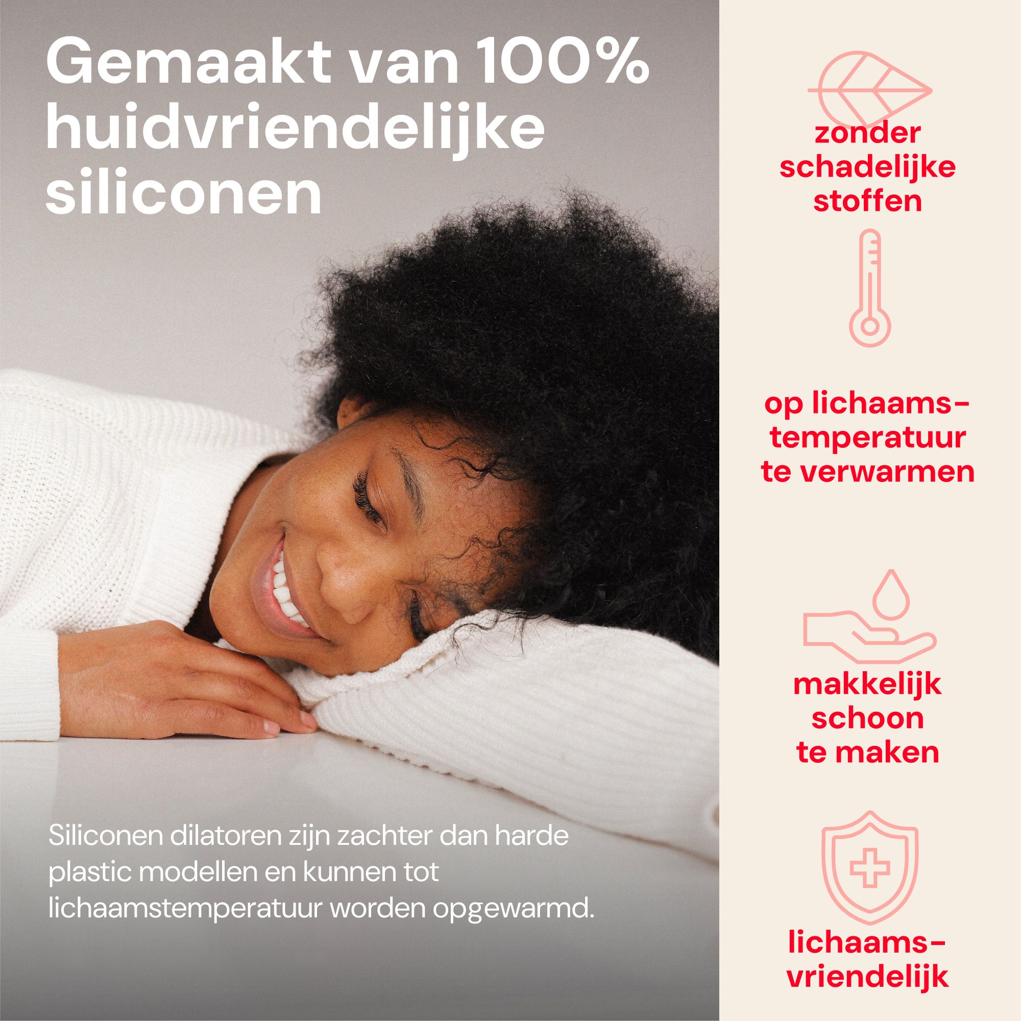 Siliconen dilators zijn huidvriendelijk, warmen op tot lichaamstemperatuur en zijn makkelijk schoon te maken.