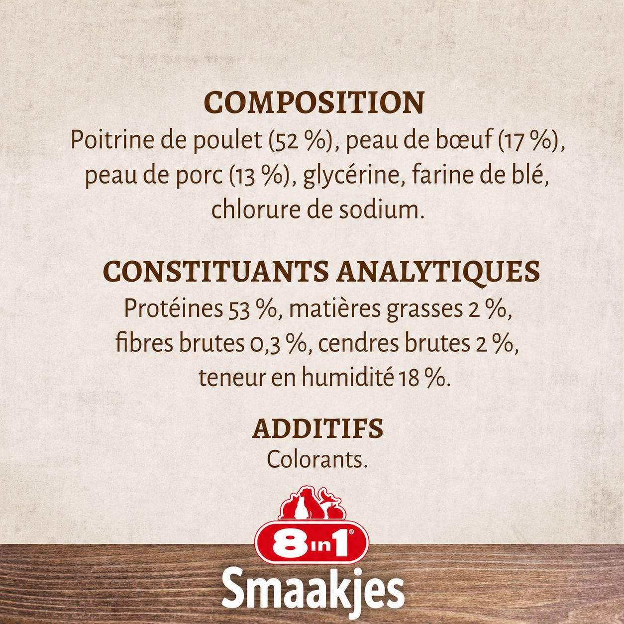 Composition: Poitrine de poulet (52%), peau de bœuf (17%), peau de porc (13%), glycérine, farine de blé, chlorure de sodium. Constituants analytiques: Protéines 53%, matières grasses 2%, fibres brutes 0,3%, cendres brutes 2%, teneur en humidité 18%. Additifs: Colorants. Marque: 8in1 Smaakjes.